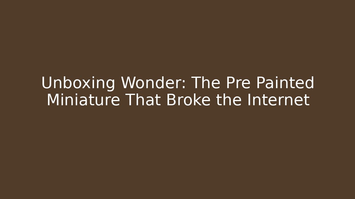 Unboxing Wonder: The Pre Painted Miniature That Broke the Internet