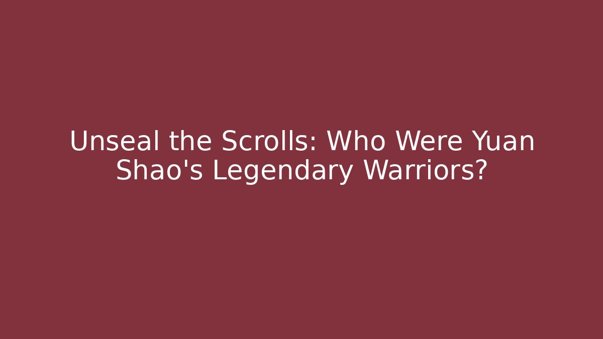 Unseal the Scrolls: Who Were Yuan Shao's Legendary Warriors?