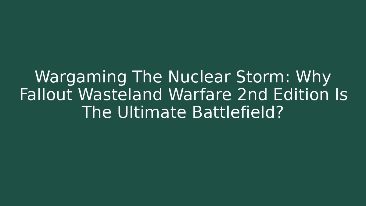 Wargaming The Nuclear Storm: Why Fallout Wasteland Warfare 2nd Edition Is The Ultimate Battlefield?