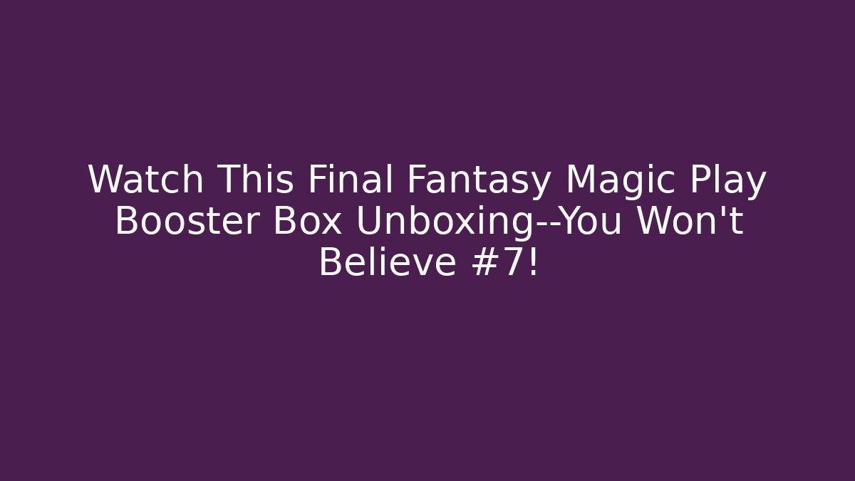 Watch This Final Fantasy Magic Play Booster Box Unboxing—You Won’t Believe #7!