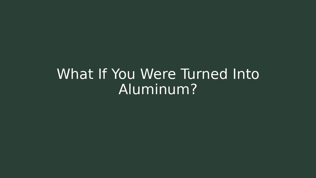 What If You Were Turned Into Aluminum?