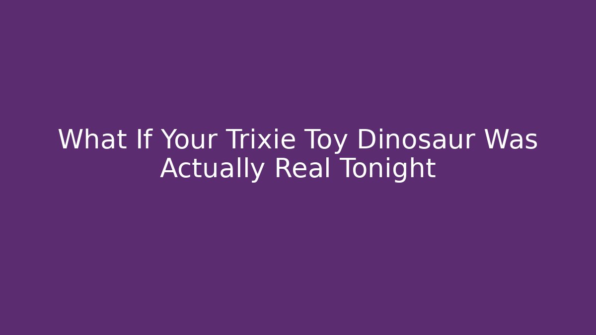 What If Your Trixie Toy Dinosaur Was Actually Real Tonight