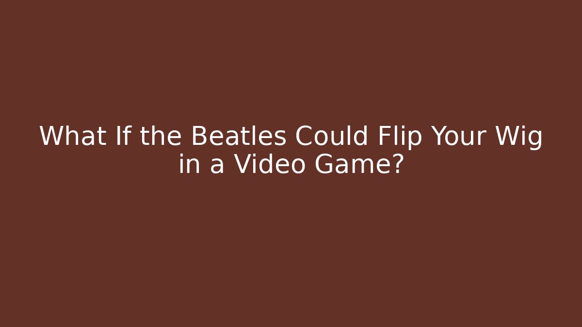 What If the Beatles Could Flip Your Wig in a Video Game? - Andrea Zevedo