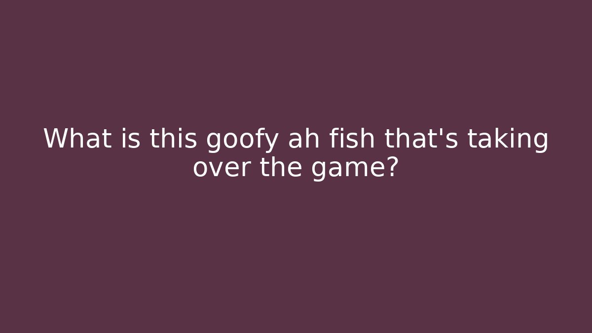 What is this goofy ah fish that's taking over the game?