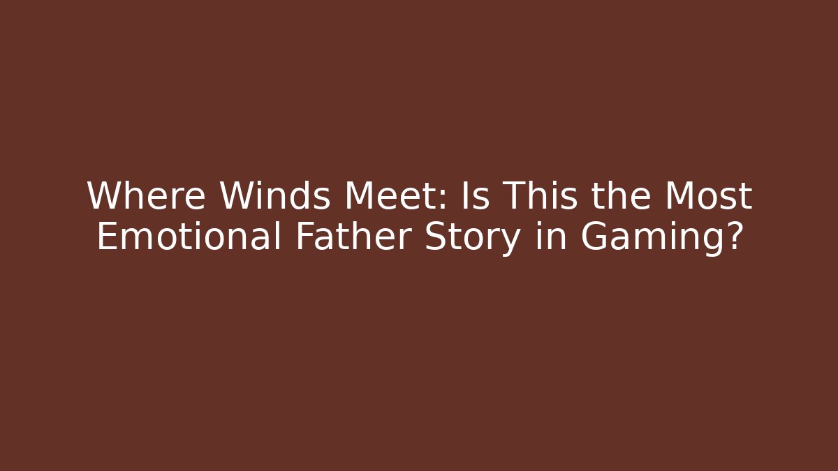 Where Winds Meet: Is This the Most Emotional Father Story in Gaming?