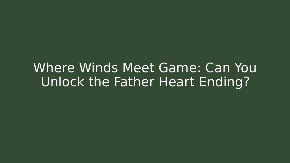 Where Winds Meet Game: Can You Unlock the Father Heart Ending?