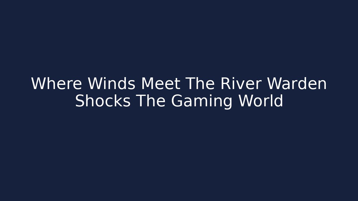 Where Winds Meet The River Warden Shocks The Gaming World