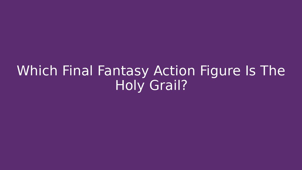 Which Final Fantasy Action Figure Is The Holy Grail?