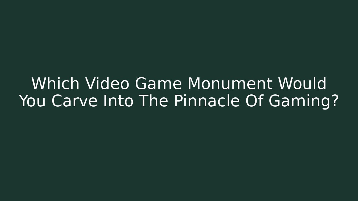 Which Video Game Monument Would You Carve Into The Pinnacle Of Gaming?