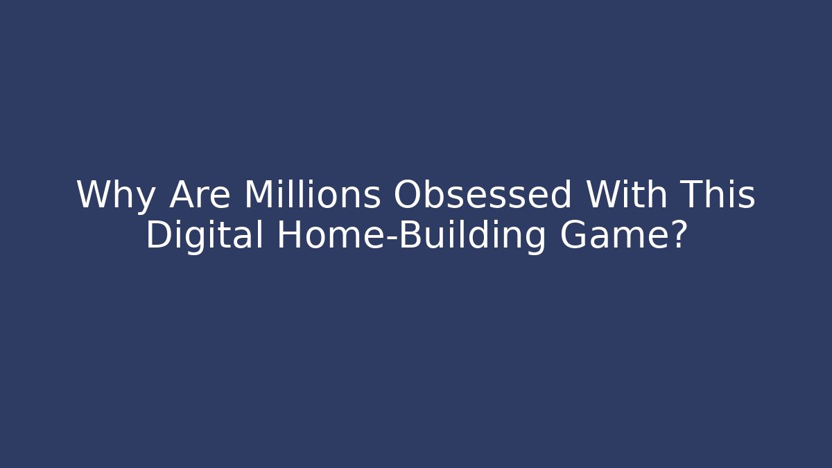 Why Are Millions Obsessed With This Digital Home-Building Game?