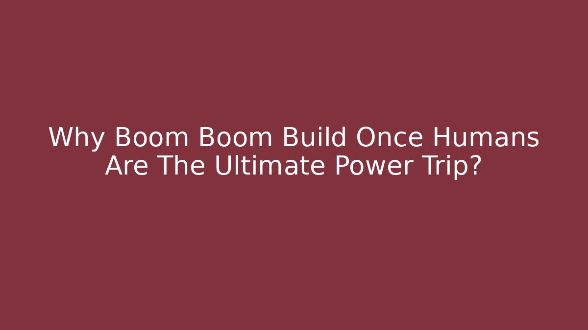 Why Boom Boom Build Once Humans Are The Ultimate Power Trip?
