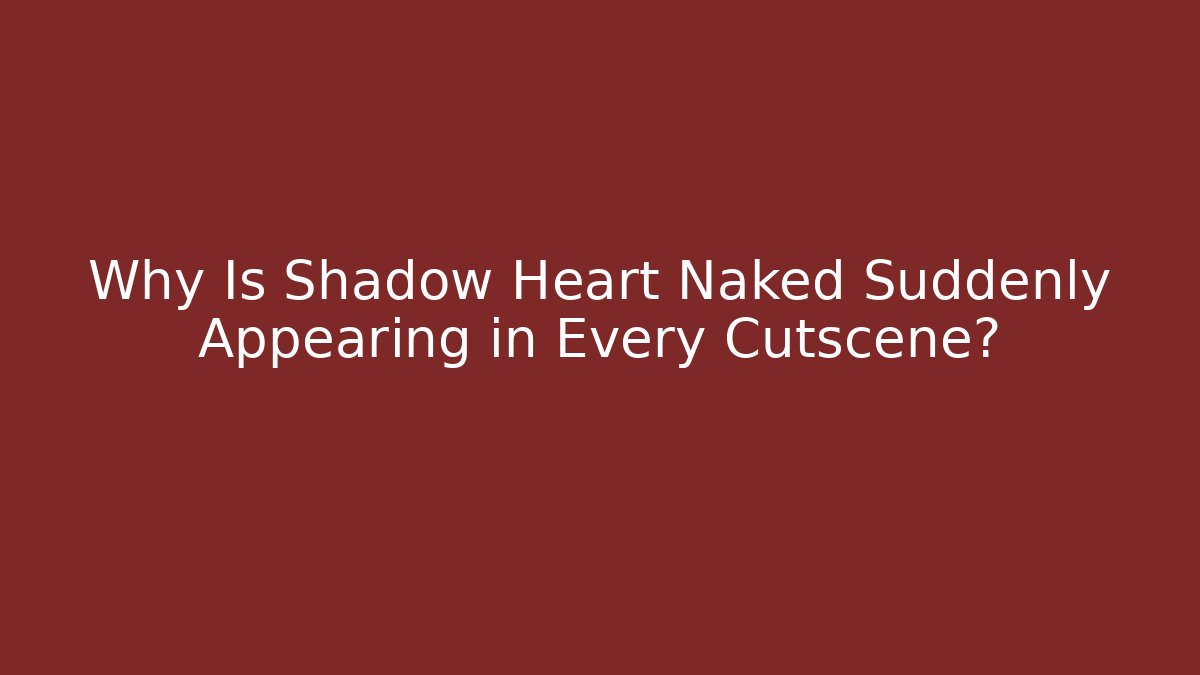 Why Is Shadow Heart Naked Suddenly Appearing in Every Cutscene?