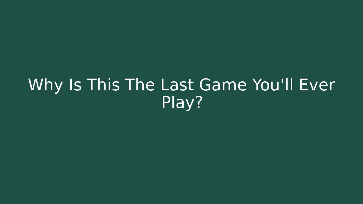 Why Is This The Last Game You’ll Ever Play?