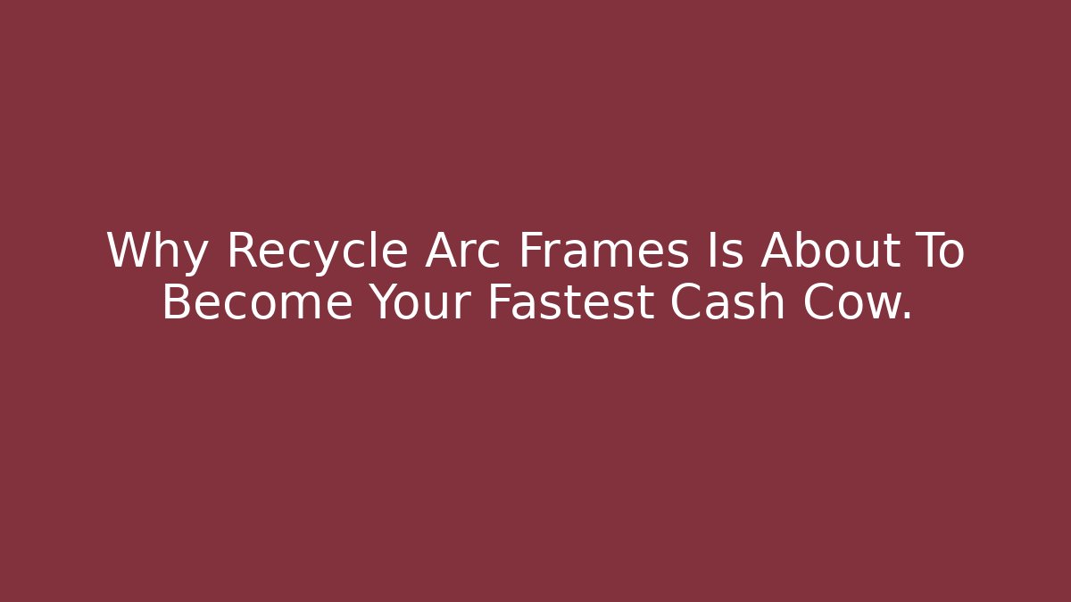 Why Recycle Arc Frames Is About To Become Your Fastest Cash Cow. - Andrea Zevedo