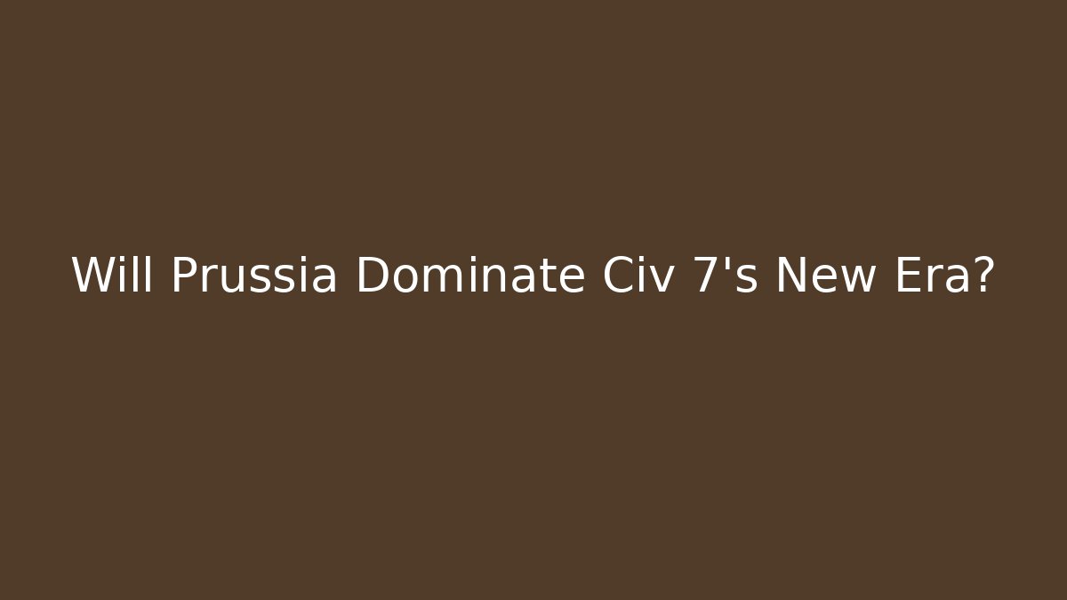 Will Prussia Dominate Civ 7’s New Era?