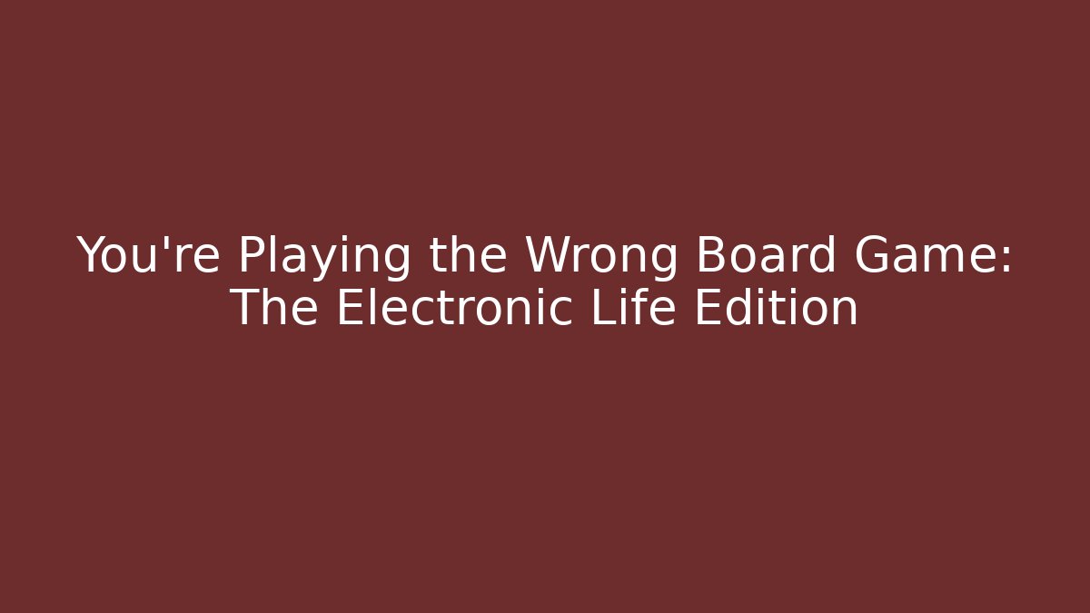 You’re Playing the Wrong Board Game: The Electronic Life Edition