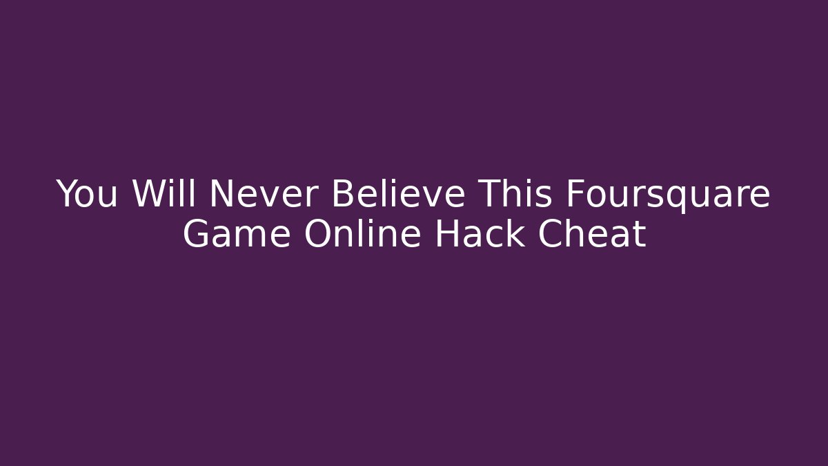 You Will Never Believe This Foursquare Game Online Hack Cheat - Andrea Zevedo