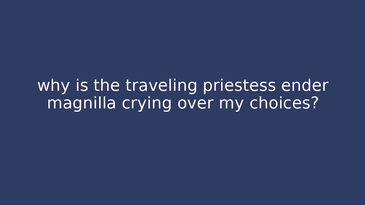 why is the traveling priestess ender magnilla crying over my choices?